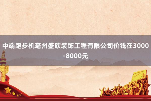 中端跑步机亳州盛欣装饰工程有限公司价钱在3000-8000元