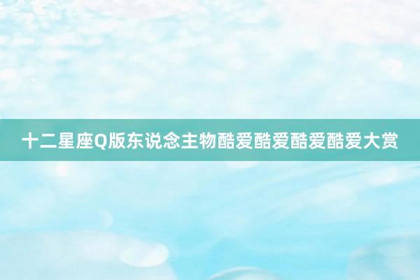 十二星座Q版东说念主物酷爱酷爱酷爱酷爱大赏